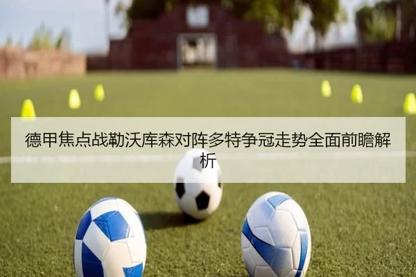 德甲焦点战勒沃库森对阵多特争冠走势全面前瞻解析