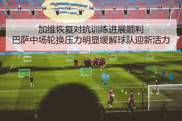 加维恢复对抗训练进展顺利 巴萨中场轮换压力明显缓解球队迎新活力