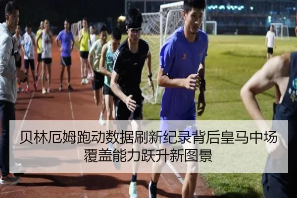 贝林厄姆跑动数据刷新纪录背后皇马中场覆盖能力跃升新图景