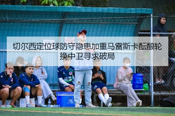 切尔西定位球防守隐患加重马雷斯卡酝酿轮换中卫寻求破局