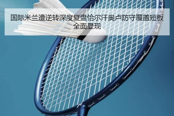 国际米兰遭逆转深度复盘恰尔汗奥卢防守覆盖短板全面显现